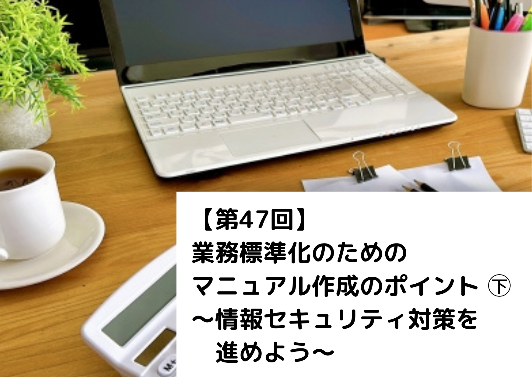 【第47回】業務標準化のためのマニュアル作成のポイント㊦～情報セキュリティ対策を進めよう～ 